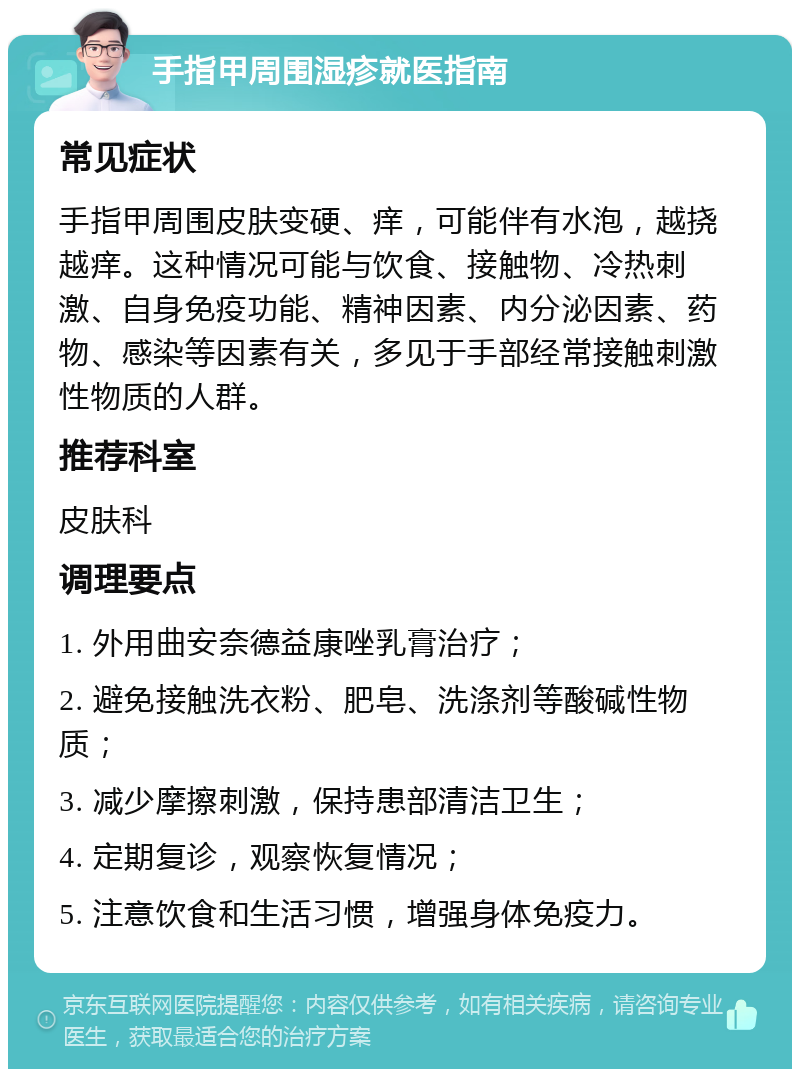 手指甲周围湿疹就医指南 常见症状 手指甲周围皮肤变硬、痒，可能伴有水泡，越挠越痒。这种情况可能与饮食、接触物、冷热刺激、自身免疫功能、精神因素、内分泌因素、药物、感染等因素有关，多见于手部经常接触刺激性物质的人群。 推荐科室 皮肤科 调理要点 1. 外用曲安奈德益康唑乳膏治疗； 2. 避免接触洗衣粉、肥皂、洗涤剂等酸碱性物质； 3. 减少摩擦刺激，保持患部清洁卫生； 4. 定期复诊，观察恢复情况； 5. 注意饮食和生活习惯，增强身体免疫力。