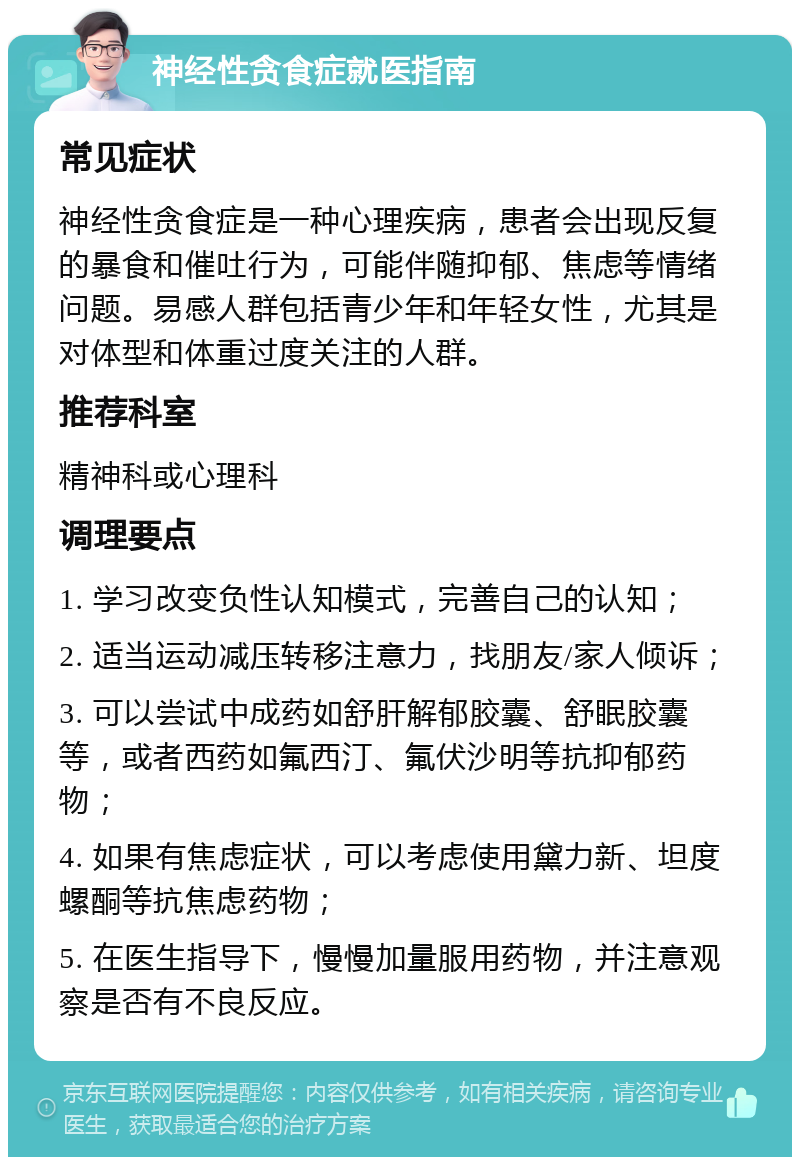 神经性贪食症就医指南 常见症状 神经性贪食症是一种心理疾病，患者会出现反复的暴食和催吐行为，可能伴随抑郁、焦虑等情绪问题。易感人群包括青少年和年轻女性，尤其是对体型和体重过度关注的人群。 推荐科室 精神科或心理科 调理要点 1. 学习改变负性认知模式，完善自己的认知； 2. 适当运动减压转移注意力，找朋友/家人倾诉； 3. 可以尝试中成药如舒肝解郁胶囊、舒眠胶囊等，或者西药如氟西汀、氟伏沙明等抗抑郁药物； 4. 如果有焦虑症状，可以考虑使用黛力新、坦度螺酮等抗焦虑药物； 5. 在医生指导下，慢慢加量服用药物，并注意观察是否有不良反应。