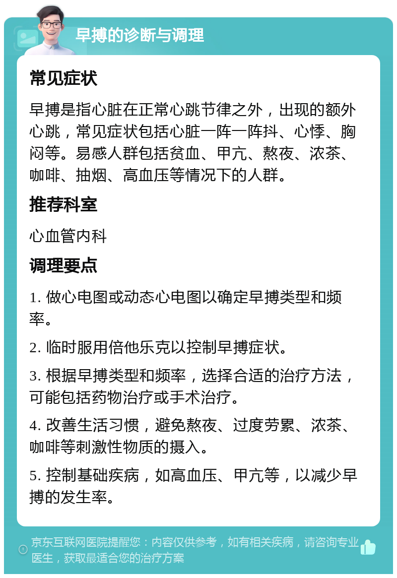 早搏的诊断与调理 常见症状 早搏是指心脏在正常心跳节律之外，出现的额外心跳，常见症状包括心脏一阵一阵抖、心悸、胸闷等。易感人群包括贫血、甲亢、熬夜、浓茶、咖啡、抽烟、高血压等情况下的人群。 推荐科室 心血管内科 调理要点 1. 做心电图或动态心电图以确定早搏类型和频率。 2. 临时服用倍他乐克以控制早搏症状。 3. 根据早搏类型和频率，选择合适的治疗方法，可能包括药物治疗或手术治疗。 4. 改善生活习惯，避免熬夜、过度劳累、浓茶、咖啡等刺激性物质的摄入。 5. 控制基础疾病，如高血压、甲亢等，以减少早搏的发生率。