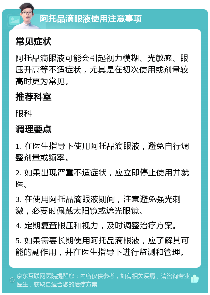 阿托品滴眼液使用注意事项 常见症状 阿托品滴眼液可能会引起视力模糊、光敏感、眼压升高等不适症状，尤其是在初次使用或剂量较高时更为常见。 推荐科室 眼科 调理要点 1. 在医生指导下使用阿托品滴眼液，避免自行调整剂量或频率。 2. 如果出现严重不适症状，应立即停止使用并就医。 3. 在使用阿托品滴眼液期间，注意避免强光刺激，必要时佩戴太阳镜或遮光眼镜。 4. 定期复查眼压和视力，及时调整治疗方案。 5. 如果需要长期使用阿托品滴眼液，应了解其可能的副作用，并在医生指导下进行监测和管理。