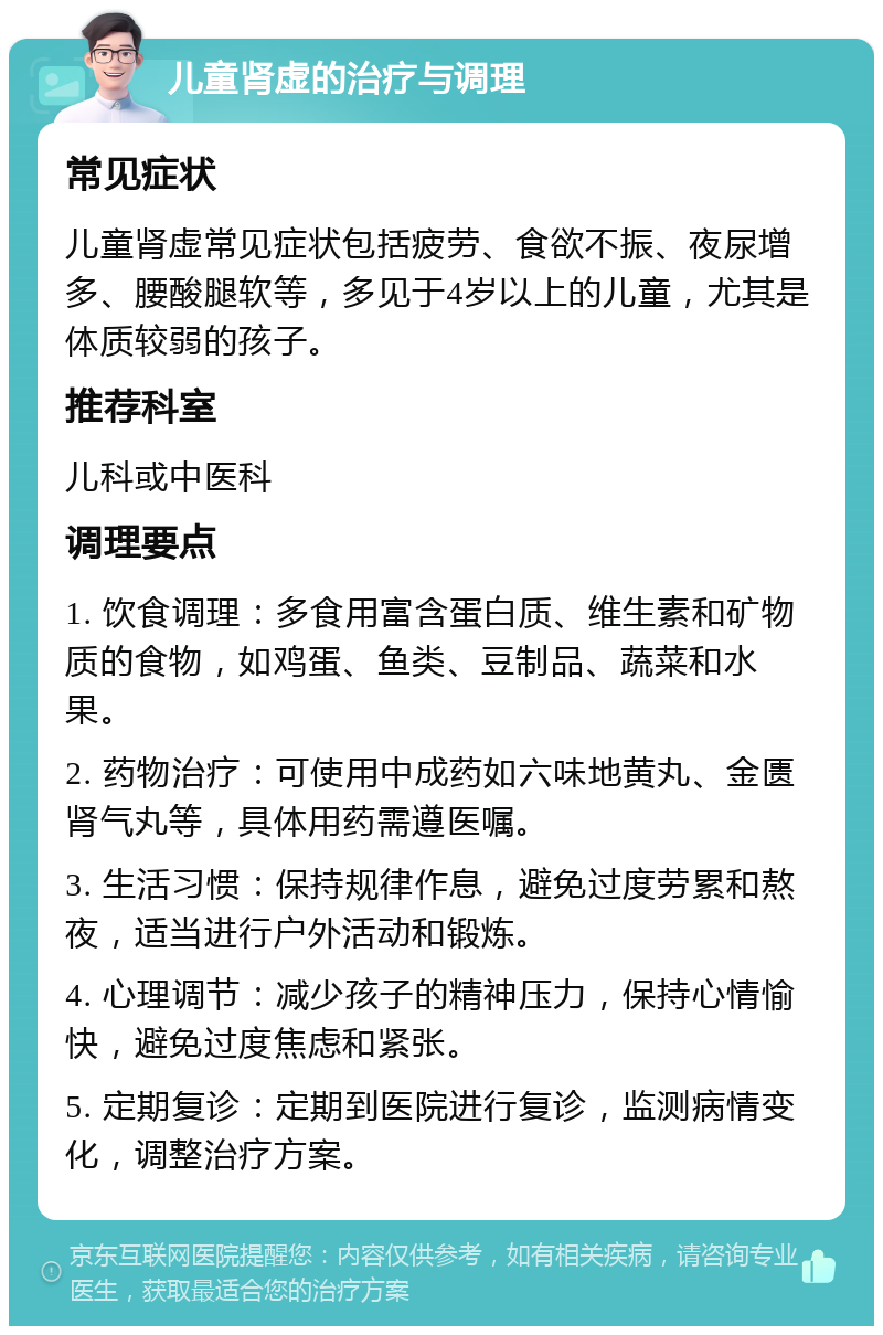 儿童肾虚的治疗与调理 常见症状 儿童肾虚常见症状包括疲劳、食欲不振、夜尿增多、腰酸腿软等，多见于4岁以上的儿童，尤其是体质较弱的孩子。 推荐科室 儿科或中医科 调理要点 1. 饮食调理：多食用富含蛋白质、维生素和矿物质的食物，如鸡蛋、鱼类、豆制品、蔬菜和水果。 2. 药物治疗：可使用中成药如六味地黄丸、金匮肾气丸等，具体用药需遵医嘱。 3. 生活习惯：保持规律作息，避免过度劳累和熬夜，适当进行户外活动和锻炼。 4. 心理调节：减少孩子的精神压力，保持心情愉快，避免过度焦虑和紧张。 5. 定期复诊：定期到医院进行复诊，监测病情变化，调整治疗方案。