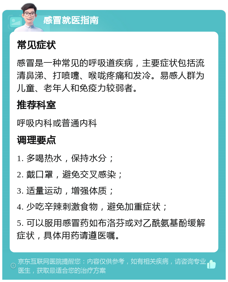 感冒就医指南 常见症状 感冒是一种常见的呼吸道疾病，主要症状包括流清鼻涕、打喷嚏、喉咙疼痛和发冷。易感人群为儿童、老年人和免疫力较弱者。 推荐科室 呼吸内科或普通内科 调理要点 1. 多喝热水，保持水分； 2. 戴口罩，避免交叉感染； 3. 适量运动，增强体质； 4. 少吃辛辣刺激食物，避免加重症状； 5. 可以服用感冒药如布洛芬或对乙酰氨基酚缓解症状，具体用药请遵医嘱。