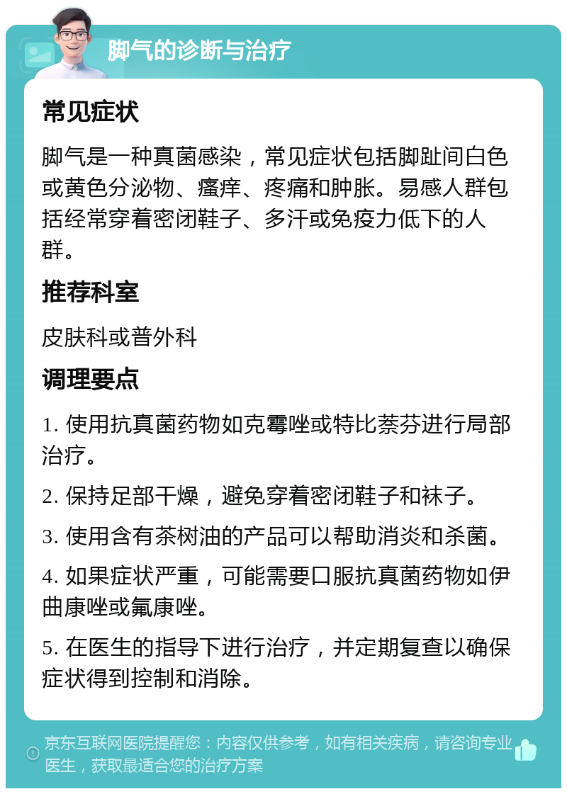 脚气的诊断与治疗 常见症状 脚气是一种真菌感染，常见症状包括脚趾间白色或黄色分泌物、瘙痒、疼痛和肿胀。易感人群包括经常穿着密闭鞋子、多汗或免疫力低下的人群。 推荐科室 皮肤科或普外科 调理要点 1. 使用抗真菌药物如克霉唑或特比萘芬进行局部治疗。 2. 保持足部干燥，避免穿着密闭鞋子和袜子。 3. 使用含有茶树油的产品可以帮助消炎和杀菌。 4. 如果症状严重，可能需要口服抗真菌药物如伊曲康唑或氟康唑。 5. 在医生的指导下进行治疗，并定期复查以确保症状得到控制和消除。