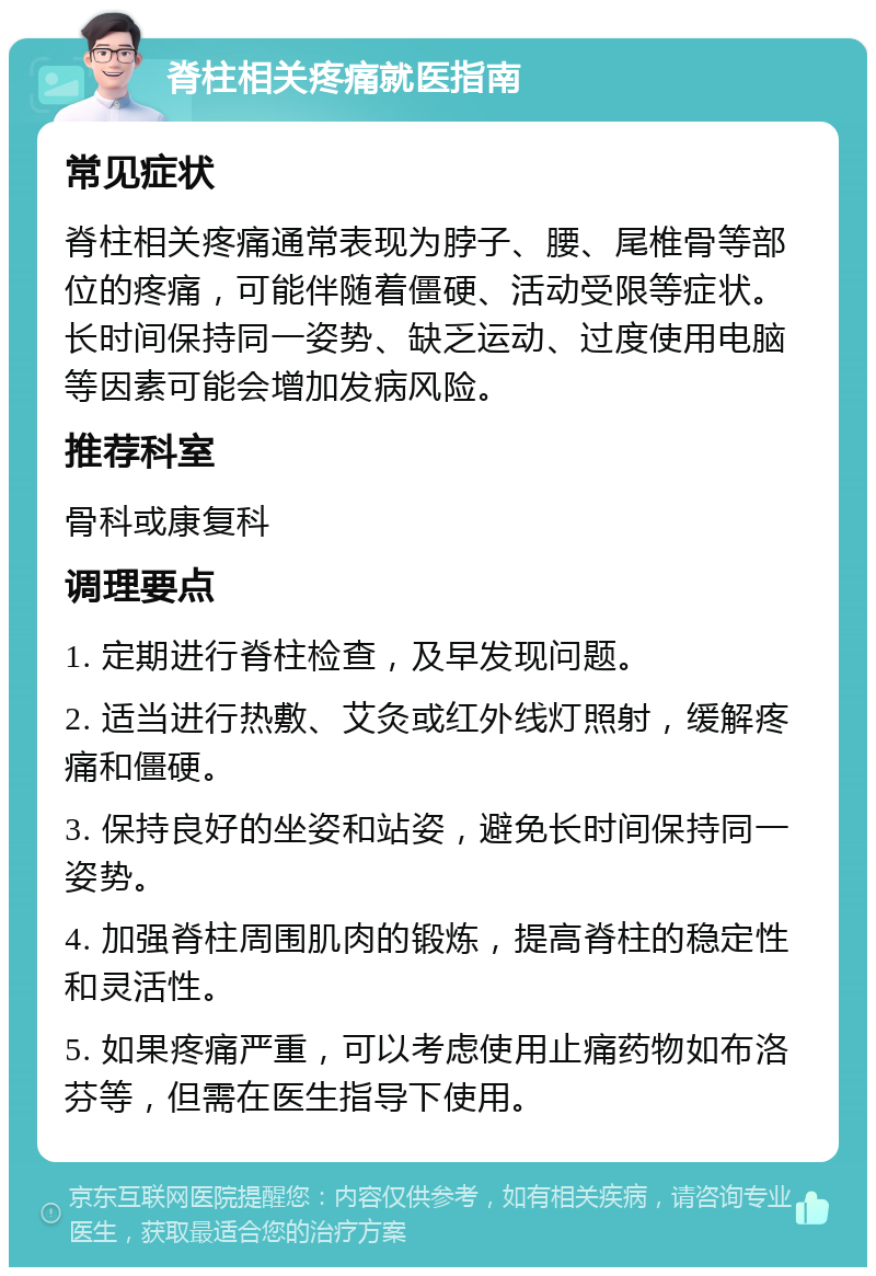 脊柱相关疼痛就医指南 常见症状 脊柱相关疼痛通常表现为脖子、腰、尾椎骨等部位的疼痛，可能伴随着僵硬、活动受限等症状。长时间保持同一姿势、缺乏运动、过度使用电脑等因素可能会增加发病风险。 推荐科室 骨科或康复科 调理要点 1. 定期进行脊柱检查，及早发现问题。 2. 适当进行热敷、艾灸或红外线灯照射，缓解疼痛和僵硬。 3. 保持良好的坐姿和站姿，避免长时间保持同一姿势。 4. 加强脊柱周围肌肉的锻炼，提高脊柱的稳定性和灵活性。 5. 如果疼痛严重，可以考虑使用止痛药物如布洛芬等，但需在医生指导下使用。