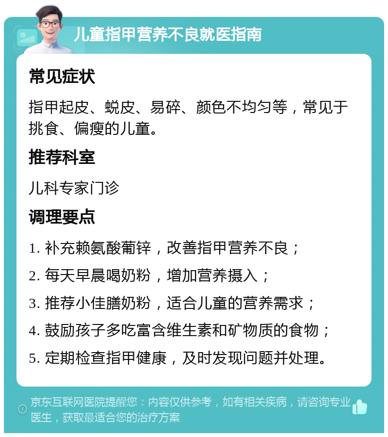 儿童指甲营养不良就医指南 常见症状 指甲起皮、蜕皮、易碎、颜色不均匀等，常见于挑食、偏瘦的儿童。 推荐科室 儿科专家门诊 调理要点 1. 补充赖氨酸葡锌，改善指甲营养不良； 2. 每天早晨喝奶粉，增加营养摄入； 3. 推荐小佳膳奶粉，适合儿童的营养需求； 4. 鼓励孩子多吃富含维生素和矿物质的食物； 5. 定期检查指甲健康，及时发现问题并处理。