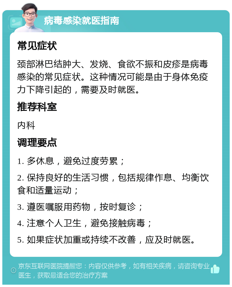 病毒感染就医指南 常见症状 颈部淋巴结肿大、发烧、食欲不振和皮疹是病毒感染的常见症状。这种情况可能是由于身体免疫力下降引起的，需要及时就医。 推荐科室 内科 调理要点 1. 多休息，避免过度劳累； 2. 保持良好的生活习惯，包括规律作息、均衡饮食和适量运动； 3. 遵医嘱服用药物，按时复诊； 4. 注意个人卫生，避免接触病毒； 5. 如果症状加重或持续不改善，应及时就医。