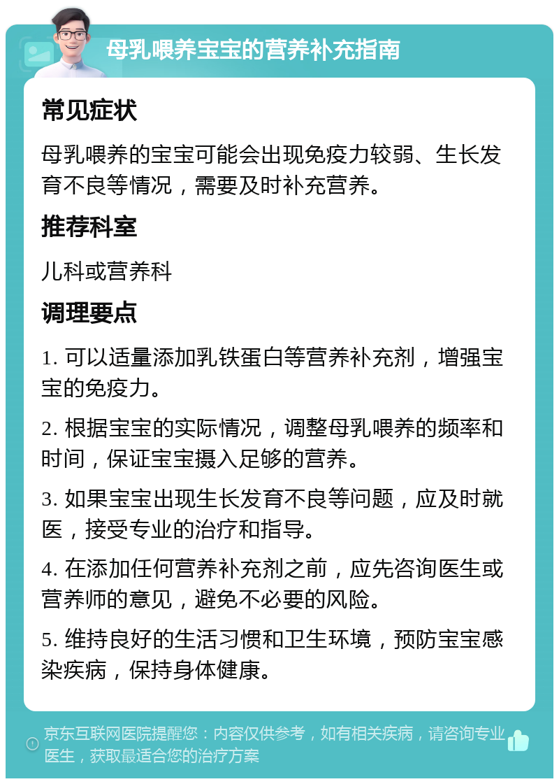 母乳喂养宝宝的营养补充指南 常见症状 母乳喂养的宝宝可能会出现免疫力较弱、生长发育不良等情况，需要及时补充营养。 推荐科室 儿科或营养科 调理要点 1. 可以适量添加乳铁蛋白等营养补充剂，增强宝宝的免疫力。 2. 根据宝宝的实际情况，调整母乳喂养的频率和时间，保证宝宝摄入足够的营养。 3. 如果宝宝出现生长发育不良等问题，应及时就医，接受专业的治疗和指导。 4. 在添加任何营养补充剂之前，应先咨询医生或营养师的意见，避免不必要的风险。 5. 维持良好的生活习惯和卫生环境，预防宝宝感染疾病，保持身体健康。