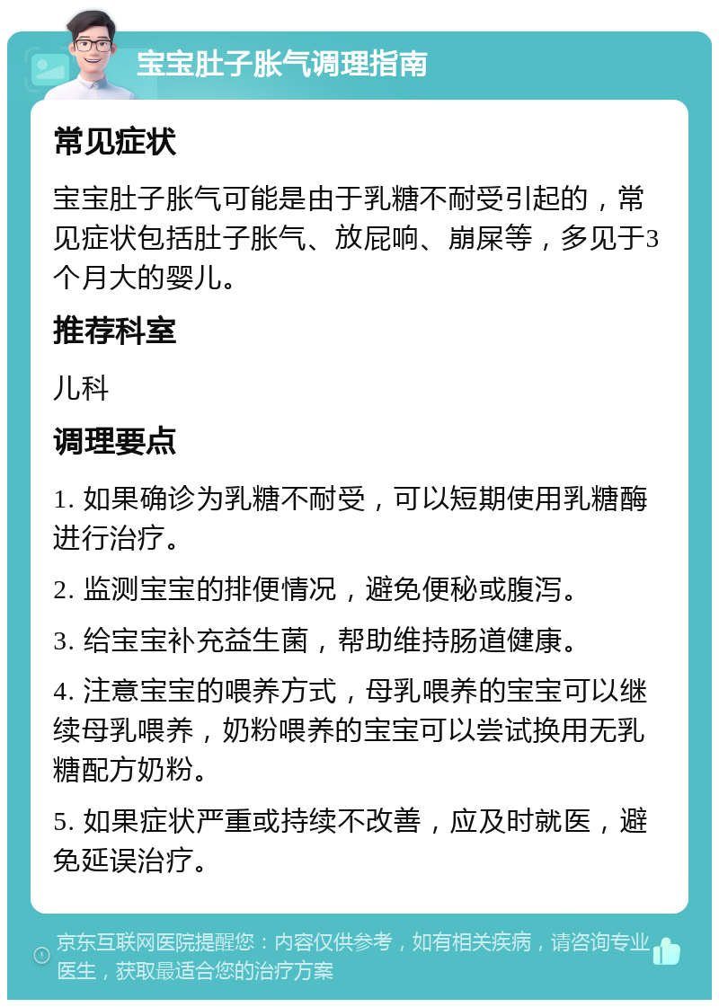 宝宝肚子胀气调理指南 常见症状 宝宝肚子胀气可能是由于乳糖不耐受引起的，常见症状包括肚子胀气、放屁响、崩屎等，多见于3个月大的婴儿。 推荐科室 儿科 调理要点 1. 如果确诊为乳糖不耐受，可以短期使用乳糖酶进行治疗。 2. 监测宝宝的排便情况，避免便秘或腹泻。 3. 给宝宝补充益生菌，帮助维持肠道健康。 4. 注意宝宝的喂养方式，母乳喂养的宝宝可以继续母乳喂养，奶粉喂养的宝宝可以尝试换用无乳糖配方奶粉。 5. 如果症状严重或持续不改善，应及时就医，避免延误治疗。