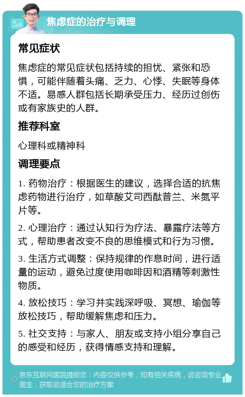 焦虑症的治疗与调理 常见症状 焦虑症的常见症状包括持续的担忧、紧张和恐惧，可能伴随着头痛、乏力、心悸、失眠等身体不适。易感人群包括长期承受压力、经历过创伤或有家族史的人群。 推荐科室 心理科或精神科 调理要点 1. 药物治疗：根据医生的建议，选择合适的抗焦虑药物进行治疗，如草酸艾司西酞普兰、米氮平片等。 2. 心理治疗：通过认知行为疗法、暴露疗法等方式，帮助患者改变不良的思维模式和行为习惯。 3. 生活方式调整：保持规律的作息时间，进行适量的运动，避免过度使用咖啡因和酒精等刺激性物质。 4. 放松技巧：学习并实践深呼吸、冥想、瑜伽等放松技巧，帮助缓解焦虑和压力。 5. 社交支持：与家人、朋友或支持小组分享自己的感受和经历，获得情感支持和理解。