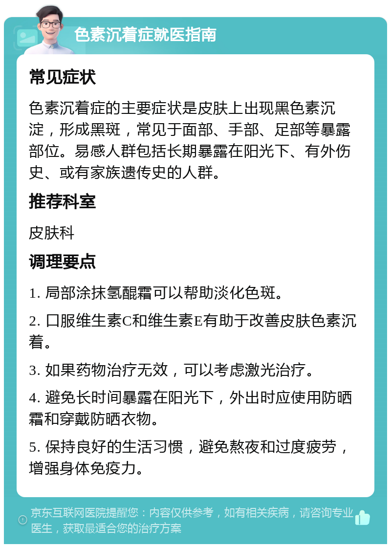 色素沉着症就医指南 常见症状 色素沉着症的主要症状是皮肤上出现黑色素沉淀，形成黑斑，常见于面部、手部、足部等暴露部位。易感人群包括长期暴露在阳光下、有外伤史、或有家族遗传史的人群。 推荐科室 皮肤科 调理要点 1. 局部涂抹氢醌霜可以帮助淡化色斑。 2. 口服维生素C和维生素E有助于改善皮肤色素沉着。 3. 如果药物治疗无效，可以考虑激光治疗。 4. 避免长时间暴露在阳光下，外出时应使用防晒霜和穿戴防晒衣物。 5. 保持良好的生活习惯，避免熬夜和过度疲劳，增强身体免疫力。