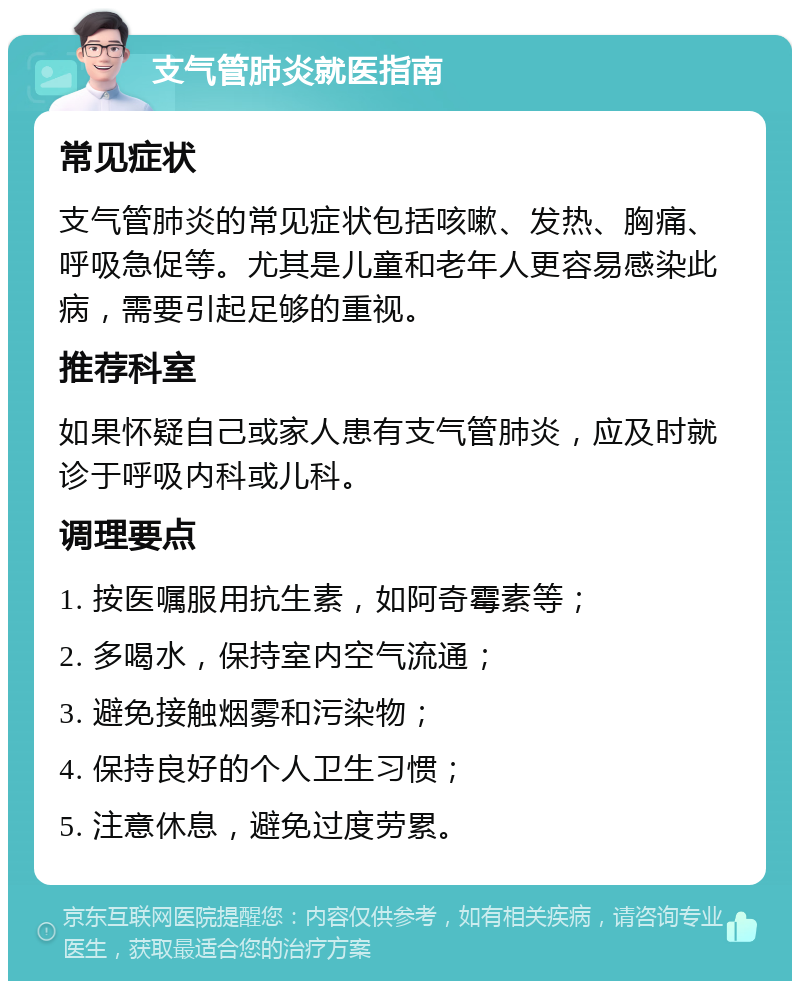 支气管肺炎就医指南 常见症状 支气管肺炎的常见症状包括咳嗽、发热、胸痛、呼吸急促等。尤其是儿童和老年人更容易感染此病，需要引起足够的重视。 推荐科室 如果怀疑自己或家人患有支气管肺炎，应及时就诊于呼吸内科或儿科。 调理要点 1. 按医嘱服用抗生素，如阿奇霉素等； 2. 多喝水，保持室内空气流通； 3. 避免接触烟雾和污染物； 4. 保持良好的个人卫生习惯； 5. 注意休息，避免过度劳累。