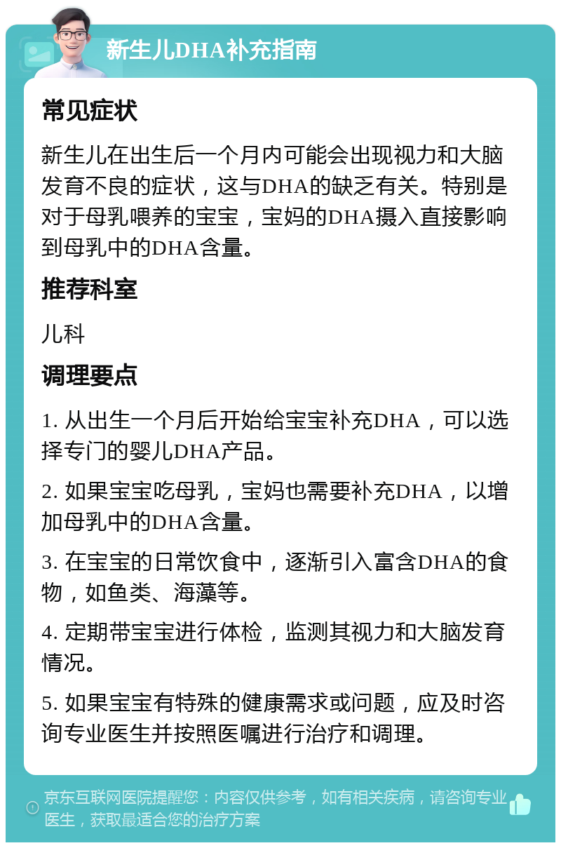 新生儿DHA补充指南 常见症状 新生儿在出生后一个月内可能会出现视力和大脑发育不良的症状，这与DHA的缺乏有关。特别是对于母乳喂养的宝宝，宝妈的DHA摄入直接影响到母乳中的DHA含量。 推荐科室 儿科 调理要点 1. 从出生一个月后开始给宝宝补充DHA，可以选择专门的婴儿DHA产品。 2. 如果宝宝吃母乳，宝妈也需要补充DHA，以增加母乳中的DHA含量。 3. 在宝宝的日常饮食中，逐渐引入富含DHA的食物，如鱼类、海藻等。 4. 定期带宝宝进行体检，监测其视力和大脑发育情况。 5. 如果宝宝有特殊的健康需求或问题，应及时咨询专业医生并按照医嘱进行治疗和调理。