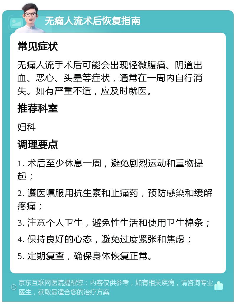 无痛人流术后恢复指南 常见症状 无痛人流手术后可能会出现轻微腹痛、阴道出血、恶心、头晕等症状，通常在一周内自行消失。如有严重不适，应及时就医。 推荐科室 妇科 调理要点 1. 术后至少休息一周，避免剧烈运动和重物提起； 2. 遵医嘱服用抗生素和止痛药，预防感染和缓解疼痛； 3. 注意个人卫生，避免性生活和使用卫生棉条； 4. 保持良好的心态，避免过度紧张和焦虑； 5. 定期复查，确保身体恢复正常。