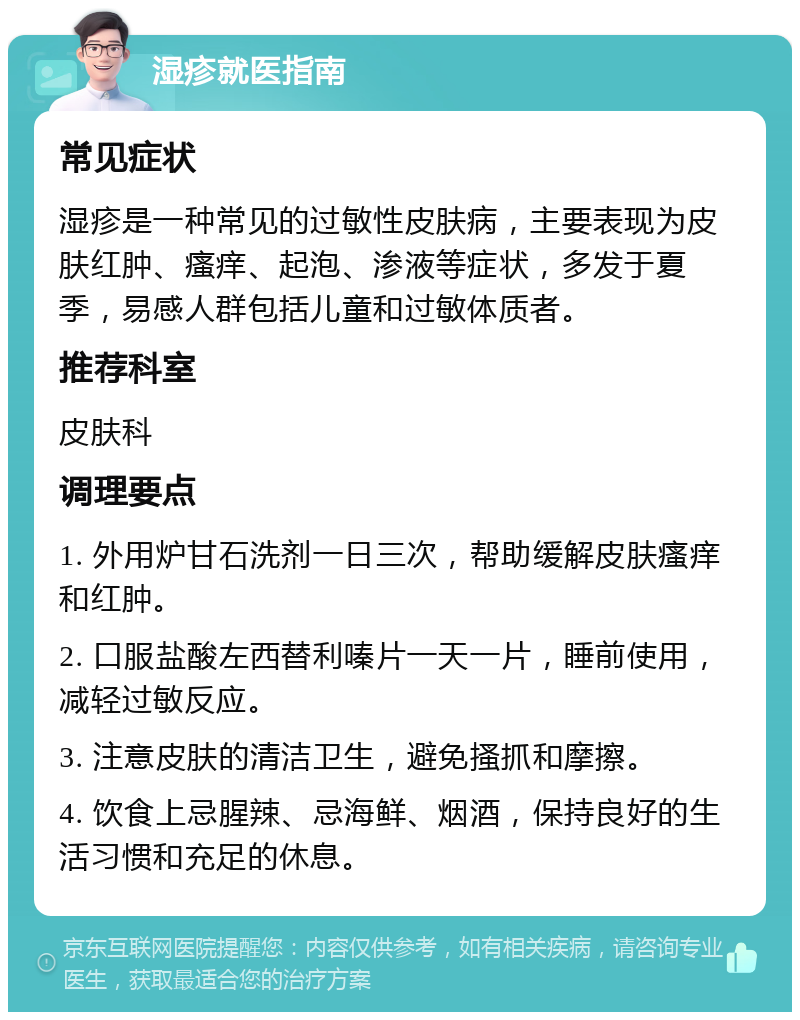 湿疹就医指南 常见症状 湿疹是一种常见的过敏性皮肤病，主要表现为皮肤红肿、瘙痒、起泡、渗液等症状，多发于夏季，易感人群包括儿童和过敏体质者。 推荐科室 皮肤科 调理要点 1. 外用炉甘石洗剂一日三次，帮助缓解皮肤瘙痒和红肿。 2. 口服盐酸左西替利嗪片一天一片，睡前使用，减轻过敏反应。 3. 注意皮肤的清洁卫生，避免搔抓和摩擦。 4. 饮食上忌腥辣、忌海鲜、烟酒，保持良好的生活习惯和充足的休息。