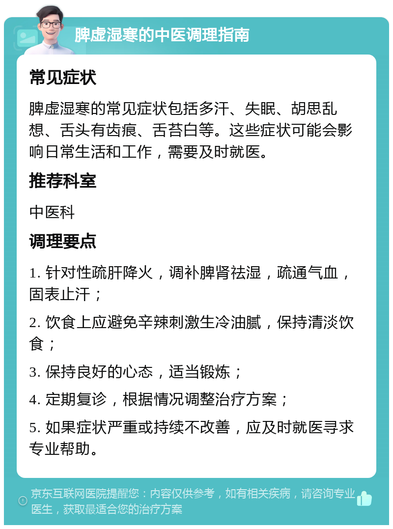 脾虚湿寒的中医调理指南 常见症状 脾虚湿寒的常见症状包括多汗、失眠、胡思乱想、舌头有齿痕、舌苔白等。这些症状可能会影响日常生活和工作，需要及时就医。 推荐科室 中医科 调理要点 1. 针对性疏肝降火，调补脾肾祛湿，疏通气血，固表止汗； 2. 饮食上应避免辛辣刺激生冷油腻，保持清淡饮食； 3. 保持良好的心态，适当锻炼； 4. 定期复诊，根据情况调整治疗方案； 5. 如果症状严重或持续不改善，应及时就医寻求专业帮助。