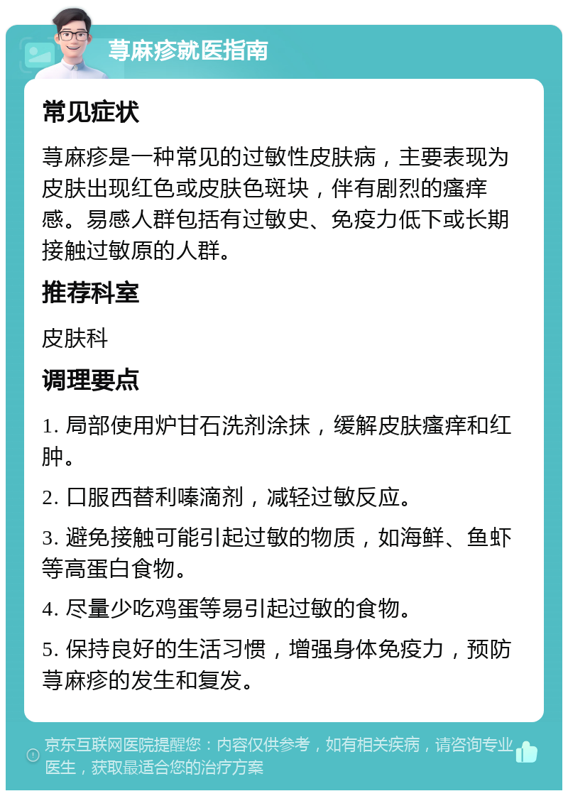 荨麻疹就医指南 常见症状 荨麻疹是一种常见的过敏性皮肤病，主要表现为皮肤出现红色或皮肤色斑块，伴有剧烈的瘙痒感。易感人群包括有过敏史、免疫力低下或长期接触过敏原的人群。 推荐科室 皮肤科 调理要点 1. 局部使用炉甘石洗剂涂抹，缓解皮肤瘙痒和红肿。 2. 口服西替利嗪滴剂，减轻过敏反应。 3. 避免接触可能引起过敏的物质，如海鲜、鱼虾等高蛋白食物。 4. 尽量少吃鸡蛋等易引起过敏的食物。 5. 保持良好的生活习惯，增强身体免疫力，预防荨麻疹的发生和复发。