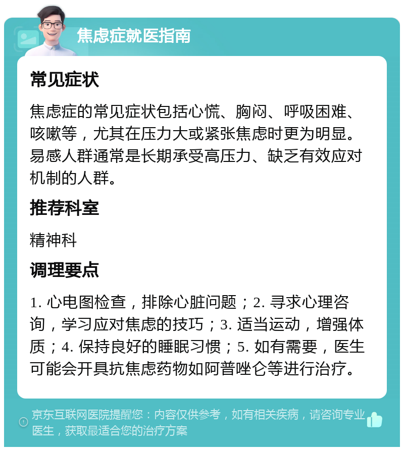 焦虑症就医指南 常见症状 焦虑症的常见症状包括心慌、胸闷、呼吸困难、咳嗽等，尤其在压力大或紧张焦虑时更为明显。易感人群通常是长期承受高压力、缺乏有效应对机制的人群。 推荐科室 精神科 调理要点 1. 心电图检查，排除心脏问题；2. 寻求心理咨询，学习应对焦虑的技巧；3. 适当运动，增强体质；4. 保持良好的睡眠习惯；5. 如有需要，医生可能会开具抗焦虑药物如阿普唑仑等进行治疗。