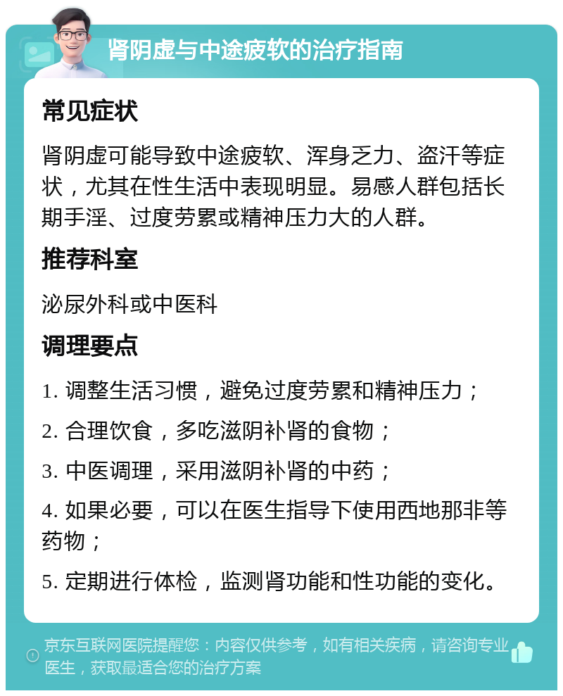 肾阴虚与中途疲软的治疗指南 常见症状 肾阴虚可能导致中途疲软、浑身乏力、盗汗等症状，尤其在性生活中表现明显。易感人群包括长期手淫、过度劳累或精神压力大的人群。 推荐科室 泌尿外科或中医科 调理要点 1. 调整生活习惯，避免过度劳累和精神压力； 2. 合理饮食，多吃滋阴补肾的食物； 3. 中医调理，采用滋阴补肾的中药； 4. 如果必要，可以在医生指导下使用西地那非等药物； 5. 定期进行体检，监测肾功能和性功能的变化。