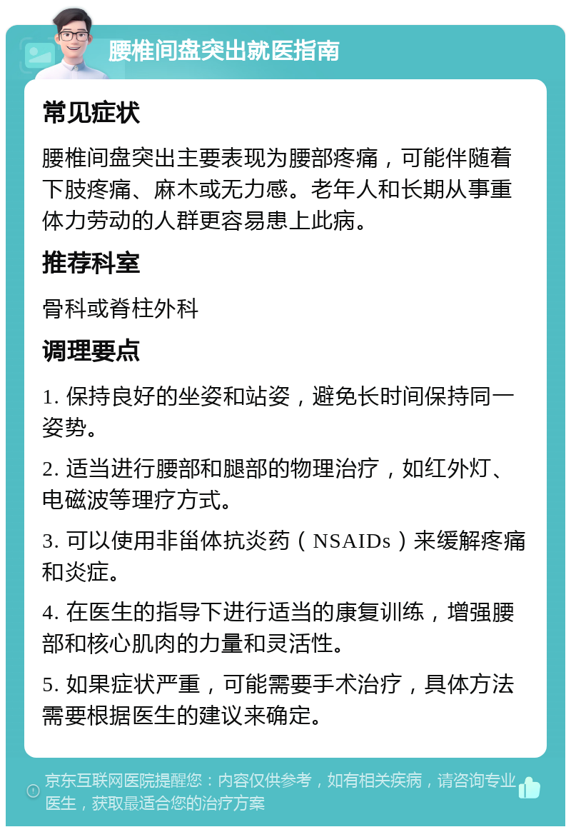 腰椎间盘突出就医指南 常见症状 腰椎间盘突出主要表现为腰部疼痛，可能伴随着下肢疼痛、麻木或无力感。老年人和长期从事重体力劳动的人群更容易患上此病。 推荐科室 骨科或脊柱外科 调理要点 1. 保持良好的坐姿和站姿，避免长时间保持同一姿势。 2. 适当进行腰部和腿部的物理治疗，如红外灯、电磁波等理疗方式。 3. 可以使用非甾体抗炎药（NSAIDs）来缓解疼痛和炎症。 4. 在医生的指导下进行适当的康复训练，增强腰部和核心肌肉的力量和灵活性。 5. 如果症状严重，可能需要手术治疗，具体方法需要根据医生的建议来确定。