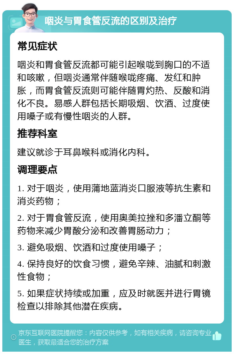 咽炎与胃食管反流的区别及治疗 常见症状 咽炎和胃食管反流都可能引起喉咙到胸口的不适和咳嗽，但咽炎通常伴随喉咙疼痛、发红和肿胀，而胃食管反流则可能伴随胃灼热、反酸和消化不良。易感人群包括长期吸烟、饮酒、过度使用嗓子或有慢性咽炎的人群。 推荐科室 建议就诊于耳鼻喉科或消化内科。 调理要点 1. 对于咽炎，使用蒲地蓝消炎口服液等抗生素和消炎药物； 2. 对于胃食管反流，使用奥美拉挫和多潘立酮等药物来减少胃酸分泌和改善胃肠动力； 3. 避免吸烟、饮酒和过度使用嗓子； 4. 保持良好的饮食习惯，避免辛辣、油腻和刺激性食物； 5. 如果症状持续或加重，应及时就医并进行胃镜检查以排除其他潜在疾病。