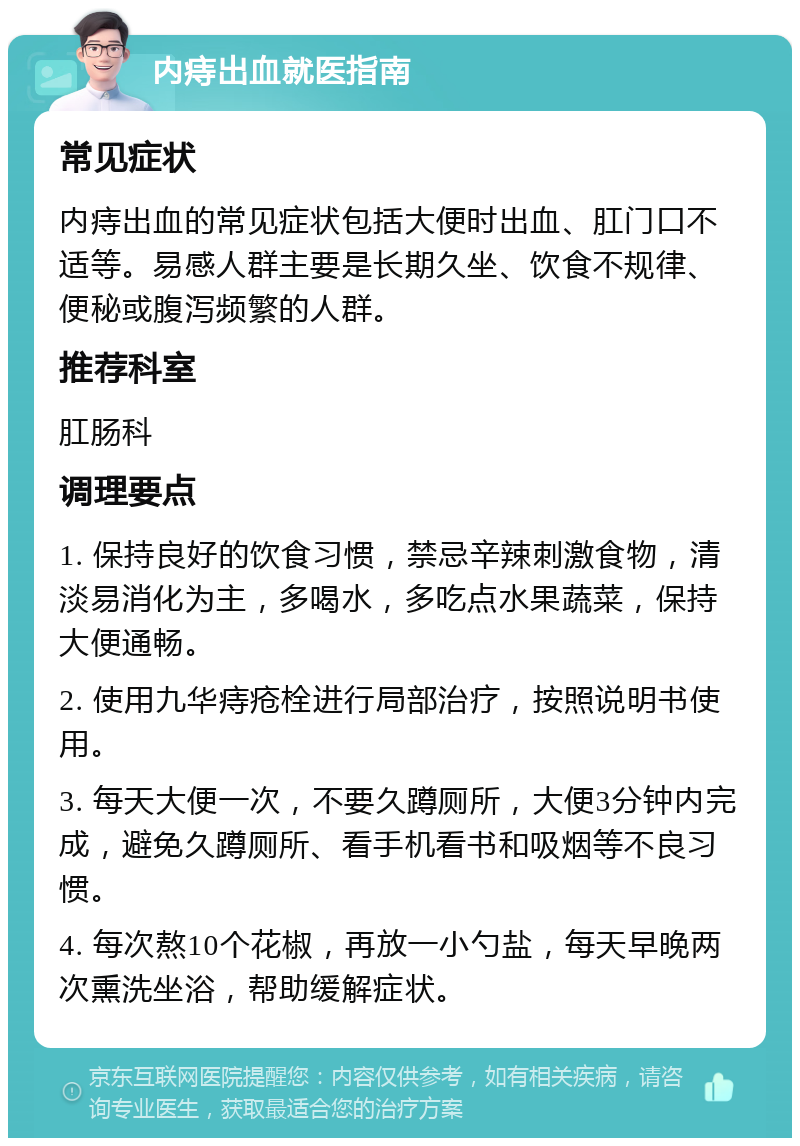 内痔出血就医指南 常见症状 内痔出血的常见症状包括大便时出血、肛门口不适等。易感人群主要是长期久坐、饮食不规律、便秘或腹泻频繁的人群。 推荐科室 肛肠科 调理要点 1. 保持良好的饮食习惯，禁忌辛辣刺激食物，清淡易消化为主，多喝水，多吃点水果蔬菜，保持大便通畅。 2. 使用九华痔疮栓进行局部治疗，按照说明书使用。 3. 每天大便一次，不要久蹲厕所，大便3分钟内完成，避免久蹲厕所、看手机看书和吸烟等不良习惯。 4. 每次熬10个花椒，再放一小勺盐，每天早晚两次熏洗坐浴，帮助缓解症状。