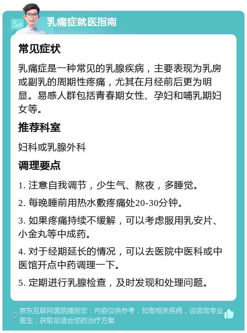 乳痛症就医指南 常见症状 乳痛症是一种常见的乳腺疾病，主要表现为乳房或副乳的周期性疼痛，尤其在月经前后更为明显。易感人群包括青春期女性、孕妇和哺乳期妇女等。 推荐科室 妇科或乳腺外科 调理要点 1. 注意自我调节，少生气、熬夜，多睡觉。 2. 每晚睡前用热水敷疼痛处20-30分钟。 3. 如果疼痛持续不缓解，可以考虑服用乳安片、小金丸等中成药。 4. 对于经期延长的情况，可以去医院中医科或中医馆开点中药调理一下。 5. 定期进行乳腺检查，及时发现和处理问题。