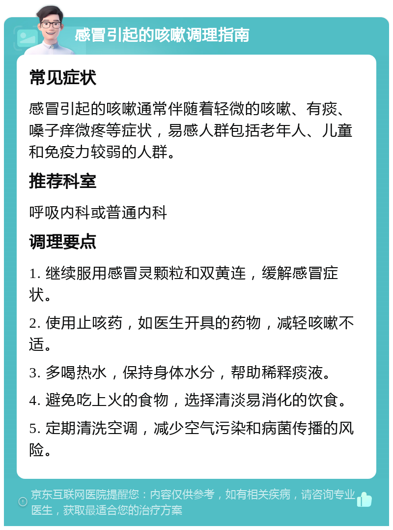 感冒引起的咳嗽调理指南 常见症状 感冒引起的咳嗽通常伴随着轻微的咳嗽、有痰、嗓子痒微疼等症状，易感人群包括老年人、儿童和免疫力较弱的人群。 推荐科室 呼吸内科或普通内科 调理要点 1. 继续服用感冒灵颗粒和双黄连，缓解感冒症状。 2. 使用止咳药，如医生开具的药物，减轻咳嗽不适。 3. 多喝热水，保持身体水分，帮助稀释痰液。 4. 避免吃上火的食物，选择清淡易消化的饮食。 5. 定期清洗空调，减少空气污染和病菌传播的风险。