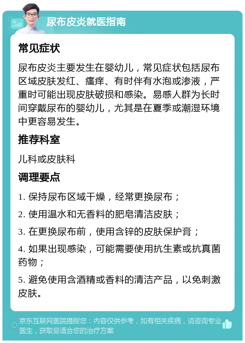 尿布皮炎就医指南 常见症状 尿布皮炎主要发生在婴幼儿，常见症状包括尿布区域皮肤发红、瘙痒、有时伴有水泡或渗液，严重时可能出现皮肤破损和感染。易感人群为长时间穿戴尿布的婴幼儿，尤其是在夏季或潮湿环境中更容易发生。 推荐科室 儿科或皮肤科 调理要点 1. 保持尿布区域干燥，经常更换尿布； 2. 使用温水和无香料的肥皂清洁皮肤； 3. 在更换尿布前，使用含锌的皮肤保护膏； 4. 如果出现感染，可能需要使用抗生素或抗真菌药物； 5. 避免使用含酒精或香料的清洁产品，以免刺激皮肤。