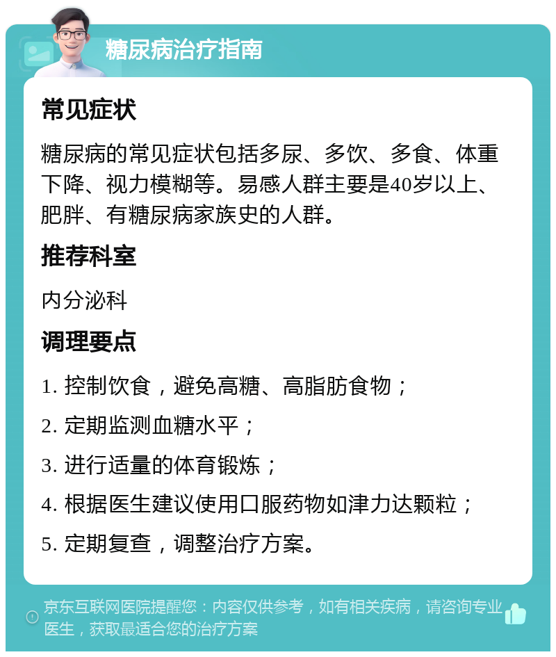 糖尿病治疗指南 常见症状 糖尿病的常见症状包括多尿、多饮、多食、体重下降、视力模糊等。易感人群主要是40岁以上、肥胖、有糖尿病家族史的人群。 推荐科室 内分泌科 调理要点 1. 控制饮食，避免高糖、高脂肪食物； 2. 定期监测血糖水平； 3. 进行适量的体育锻炼； 4. 根据医生建议使用口服药物如津力达颗粒； 5. 定期复查，调整治疗方案。