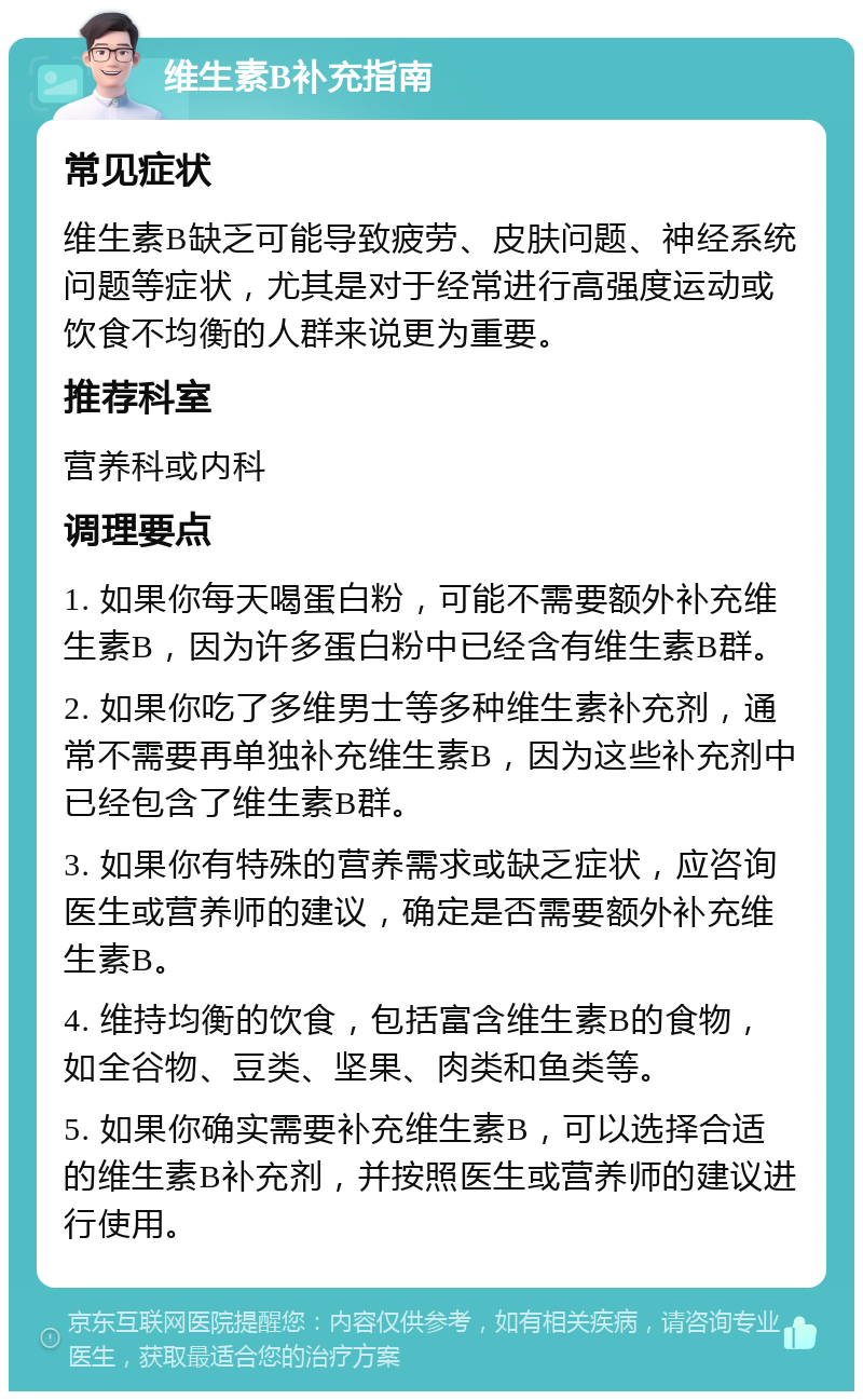 维生素B补充指南 常见症状 维生素B缺乏可能导致疲劳、皮肤问题、神经系统问题等症状，尤其是对于经常进行高强度运动或饮食不均衡的人群来说更为重要。 推荐科室 营养科或内科 调理要点 1. 如果你每天喝蛋白粉，可能不需要额外补充维生素B，因为许多蛋白粉中已经含有维生素B群。 2. 如果你吃了多维男士等多种维生素补充剂，通常不需要再单独补充维生素B，因为这些补充剂中已经包含了维生素B群。 3. 如果你有特殊的营养需求或缺乏症状，应咨询医生或营养师的建议，确定是否需要额外补充维生素B。 4. 维持均衡的饮食，包括富含维生素B的食物，如全谷物、豆类、坚果、肉类和鱼类等。 5. 如果你确实需要补充维生素B，可以选择合适的维生素B补充剂，并按照医生或营养师的建议进行使用。