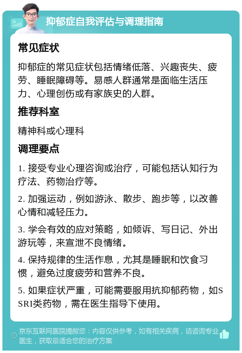 抑郁症自我评估与调理指南 常见症状 抑郁症的常见症状包括情绪低落、兴趣丧失、疲劳、睡眠障碍等。易感人群通常是面临生活压力、心理创伤或有家族史的人群。 推荐科室 精神科或心理科 调理要点 1. 接受专业心理咨询或治疗，可能包括认知行为疗法、药物治疗等。 2. 加强运动，例如游泳、散步、跑步等，以改善心情和减轻压力。 3. 学会有效的应对策略，如倾诉、写日记、外出游玩等，来宣泄不良情绪。 4. 保持规律的生活作息，尤其是睡眠和饮食习惯，避免过度疲劳和营养不良。 5. 如果症状严重，可能需要服用抗抑郁药物，如SSRI类药物，需在医生指导下使用。