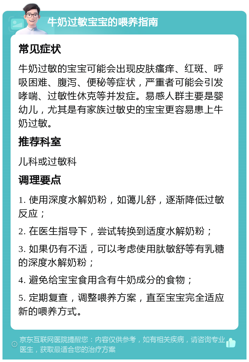 牛奶过敏宝宝的喂养指南 常见症状 牛奶过敏的宝宝可能会出现皮肤瘙痒、红斑、呼吸困难、腹泻、便秘等症状，严重者可能会引发哮喘、过敏性休克等并发症。易感人群主要是婴幼儿，尤其是有家族过敏史的宝宝更容易患上牛奶过敏。 推荐科室 儿科或过敏科 调理要点 1. 使用深度水解奶粉，如蔼儿舒，逐渐降低过敏反应； 2. 在医生指导下，尝试转换到适度水解奶粉； 3. 如果仍有不适，可以考虑使用肽敏舒等有乳糖的深度水解奶粉； 4. 避免给宝宝食用含有牛奶成分的食物； 5. 定期复查，调整喂养方案，直至宝宝完全适应新的喂养方式。