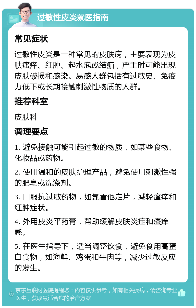 过敏性皮炎就医指南 常见症状 过敏性皮炎是一种常见的皮肤病，主要表现为皮肤瘙痒、红肿、起水泡或结痂，严重时可能出现皮肤破损和感染。易感人群包括有过敏史、免疫力低下或长期接触刺激性物质的人群。 推荐科室 皮肤科 调理要点 1. 避免接触可能引起过敏的物质，如某些食物、化妆品或药物。 2. 使用温和的皮肤护理产品，避免使用刺激性强的肥皂或洗涤剂。 3. 口服抗过敏药物，如氯雷他定片，减轻瘙痒和红肿症状。 4. 外用皮炎平药膏，帮助缓解皮肤炎症和瘙痒感。 5. 在医生指导下，适当调整饮食，避免食用高蛋白食物，如海鲜、鸡蛋和牛肉等，减少过敏反应的发生。