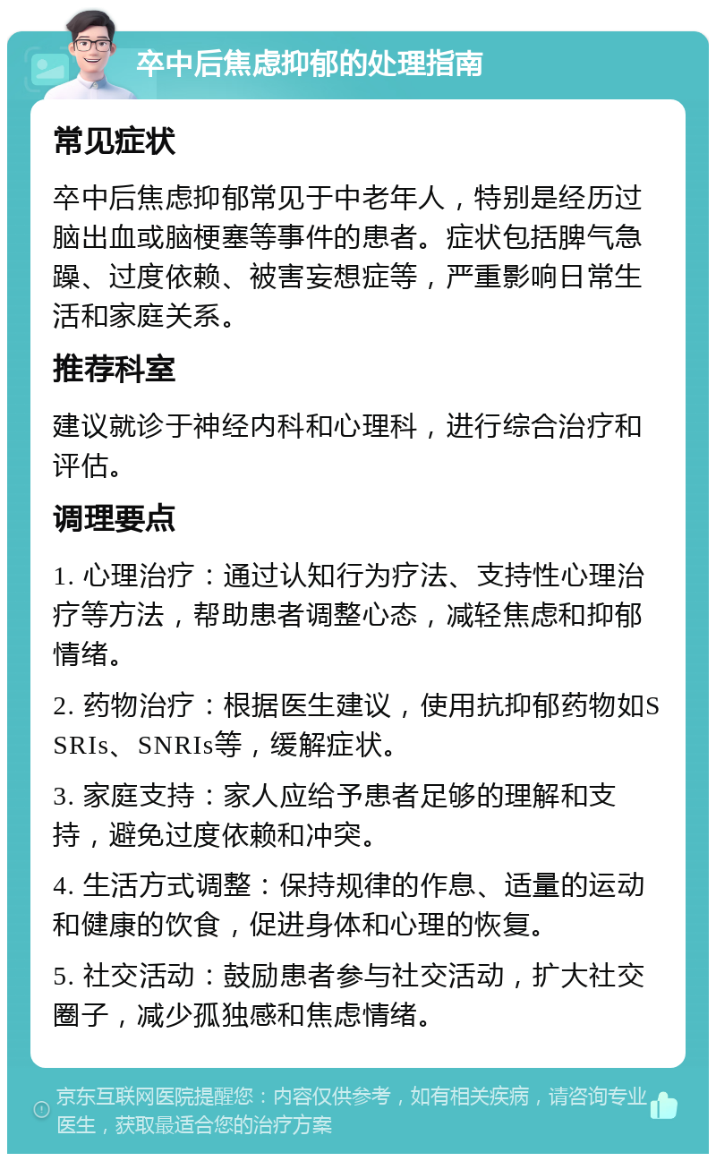 卒中后焦虑抑郁的处理指南 常见症状 卒中后焦虑抑郁常见于中老年人，特别是经历过脑出血或脑梗塞等事件的患者。症状包括脾气急躁、过度依赖、被害妄想症等，严重影响日常生活和家庭关系。 推荐科室 建议就诊于神经内科和心理科，进行综合治疗和评估。 调理要点 1. 心理治疗：通过认知行为疗法、支持性心理治疗等方法，帮助患者调整心态，减轻焦虑和抑郁情绪。 2. 药物治疗：根据医生建议，使用抗抑郁药物如SSRIs、SNRIs等，缓解症状。 3. 家庭支持：家人应给予患者足够的理解和支持，避免过度依赖和冲突。 4. 生活方式调整：保持规律的作息、适量的运动和健康的饮食，促进身体和心理的恢复。 5. 社交活动：鼓励患者参与社交活动，扩大社交圈子，减少孤独感和焦虑情绪。