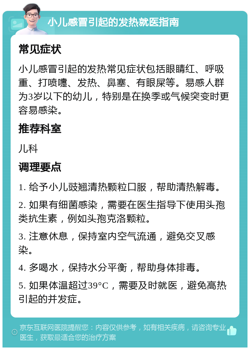 小儿感冒引起的发热就医指南 常见症状 小儿感冒引起的发热常见症状包括眼睛红、呼吸重、打喷嚏、发热、鼻塞、有眼屎等。易感人群为3岁以下的幼儿，特别是在换季或气候突变时更容易感染。 推荐科室 儿科 调理要点 1. 给予小儿豉翘清热颗粒口服，帮助清热解毒。 2. 如果有细菌感染，需要在医生指导下使用头孢类抗生素，例如头孢克洛颗粒。 3. 注意休息，保持室内空气流通，避免交叉感染。 4. 多喝水，保持水分平衡，帮助身体排毒。 5. 如果体温超过39°C，需要及时就医，避免高热引起的并发症。