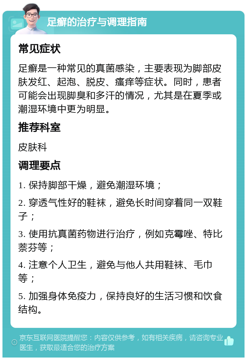 足癣的治疗与调理指南 常见症状 足癣是一种常见的真菌感染，主要表现为脚部皮肤发红、起泡、脱皮、瘙痒等症状。同时，患者可能会出现脚臭和多汗的情况，尤其是在夏季或潮湿环境中更为明显。 推荐科室 皮肤科 调理要点 1. 保持脚部干燥，避免潮湿环境； 2. 穿透气性好的鞋袜，避免长时间穿着同一双鞋子； 3. 使用抗真菌药物进行治疗，例如克霉唑、特比萘芬等； 4. 注意个人卫生，避免与他人共用鞋袜、毛巾等； 5. 加强身体免疫力，保持良好的生活习惯和饮食结构。