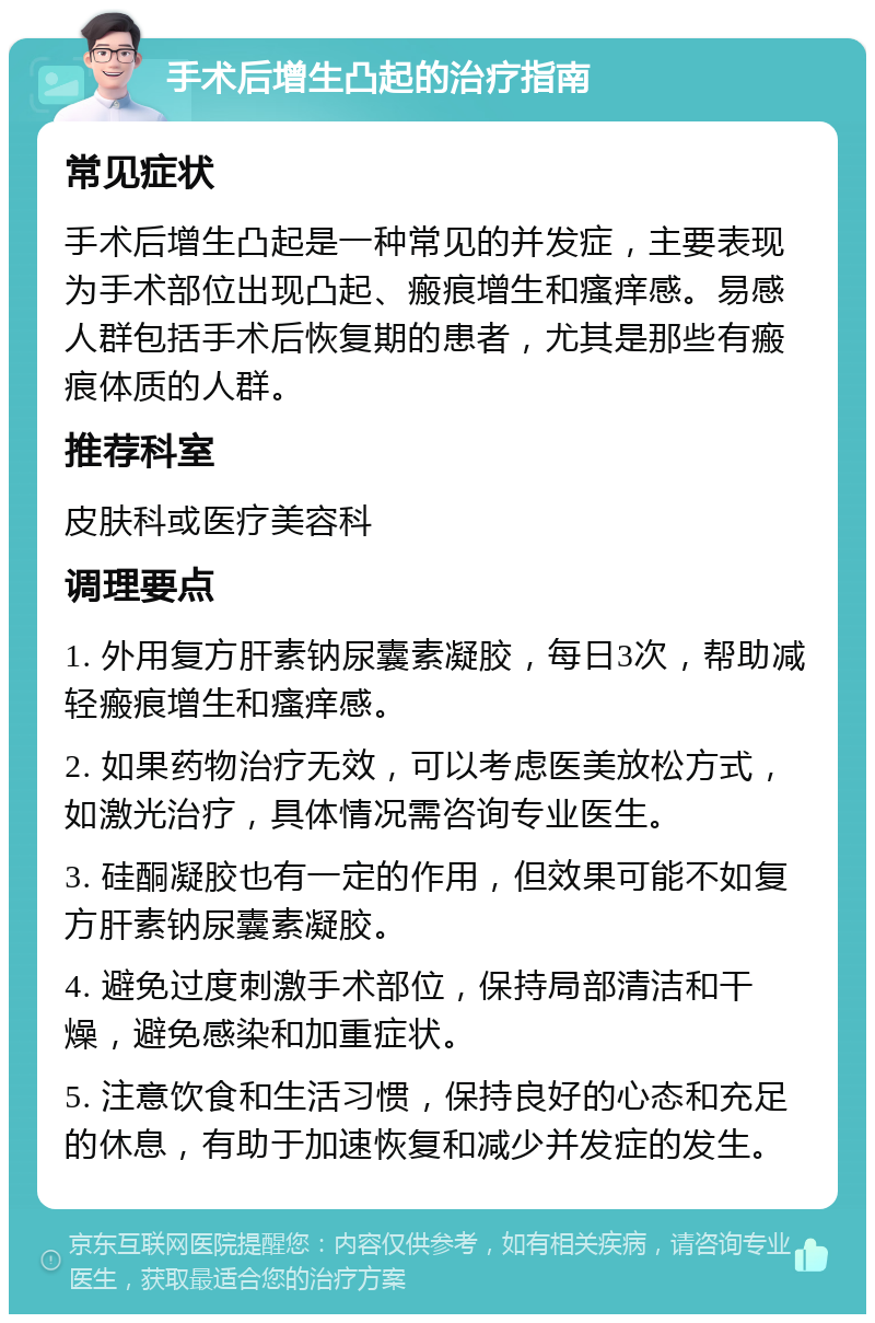 手术后增生凸起的治疗指南 常见症状 手术后增生凸起是一种常见的并发症，主要表现为手术部位出现凸起、瘢痕增生和瘙痒感。易感人群包括手术后恢复期的患者，尤其是那些有瘢痕体质的人群。 推荐科室 皮肤科或医疗美容科 调理要点 1. 外用复方肝素钠尿囊素凝胶，每日3次，帮助减轻瘢痕增生和瘙痒感。 2. 如果药物治疗无效，可以考虑医美放松方式，如激光治疗，具体情况需咨询专业医生。 3. 硅酮凝胶也有一定的作用，但效果可能不如复方肝素钠尿囊素凝胶。 4. 避免过度刺激手术部位，保持局部清洁和干燥，避免感染和加重症状。 5. 注意饮食和生活习惯，保持良好的心态和充足的休息，有助于加速恢复和减少并发症的发生。