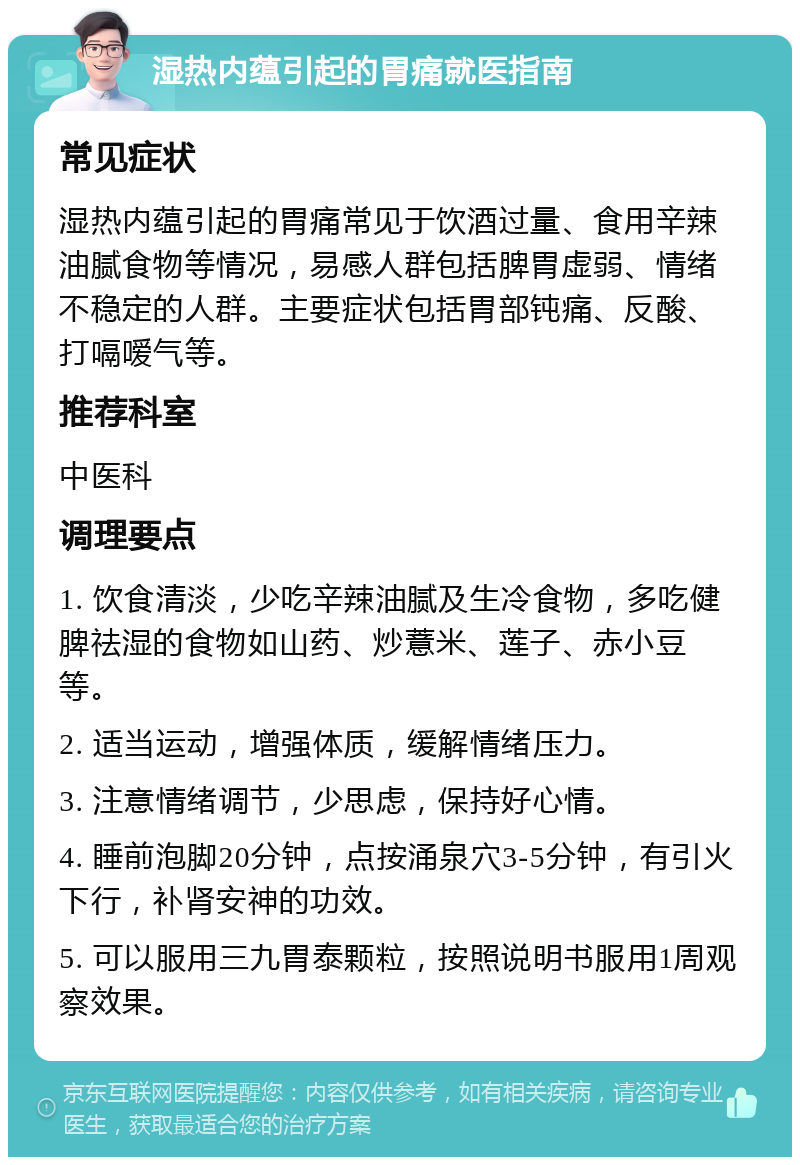 湿热内蕴引起的胃痛就医指南 常见症状 湿热内蕴引起的胃痛常见于饮酒过量、食用辛辣油腻食物等情况，易感人群包括脾胃虚弱、情绪不稳定的人群。主要症状包括胃部钝痛、反酸、打嗝嗳气等。 推荐科室 中医科 调理要点 1. 饮食清淡，少吃辛辣油腻及生冷食物，多吃健脾祛湿的食物如山药、炒薏米、莲子、赤小豆等。 2. 适当运动，增强体质，缓解情绪压力。 3. 注意情绪调节，少思虑，保持好心情。 4. 睡前泡脚20分钟，点按涌泉穴3-5分钟，有引火下行，补肾安神的功效。 5. 可以服用三九胃泰颗粒，按照说明书服用1周观察效果。