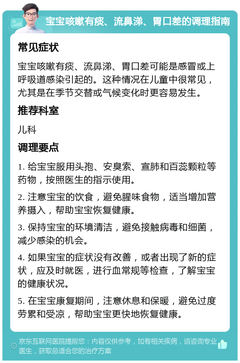 宝宝咳嗽有痰、流鼻涕、胃口差的调理指南 常见症状 宝宝咳嗽有痰、流鼻涕、胃口差可能是感冒或上呼吸道感染引起的。这种情况在儿童中很常见，尤其是在季节交替或气候变化时更容易发生。 推荐科室 儿科 调理要点 1. 给宝宝服用头孢、安臭索、宣肺和百蕊颗粒等药物，按照医生的指示使用。 2. 注意宝宝的饮食，避免腥味食物，适当增加营养摄入，帮助宝宝恢复健康。 3. 保持宝宝的环境清洁，避免接触病毒和细菌，减少感染的机会。 4. 如果宝宝的症状没有改善，或者出现了新的症状，应及时就医，进行血常规等检查，了解宝宝的健康状况。 5. 在宝宝康复期间，注意休息和保暖，避免过度劳累和受凉，帮助宝宝更快地恢复健康。