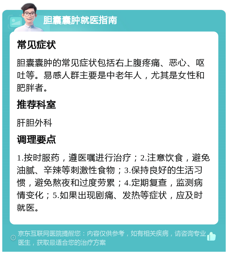 胆囊囊肿就医指南 常见症状 胆囊囊肿的常见症状包括右上腹疼痛、恶心、呕吐等。易感人群主要是中老年人，尤其是女性和肥胖者。 推荐科室 肝胆外科 调理要点 1.按时服药，遵医嘱进行治疗；2.注意饮食，避免油腻、辛辣等刺激性食物；3.保持良好的生活习惯，避免熬夜和过度劳累；4.定期复查，监测病情变化；5.如果出现剧痛、发热等症状，应及时就医。