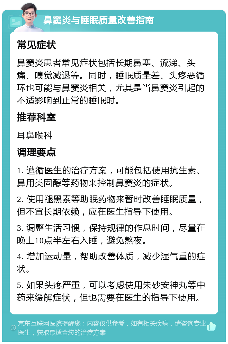 鼻窦炎与睡眠质量改善指南 常见症状 鼻窦炎患者常见症状包括长期鼻塞、流涕、头痛、嗅觉减退等。同时，睡眠质量差、头疼恶循环也可能与鼻窦炎相关，尤其是当鼻窦炎引起的不适影响到正常的睡眠时。 推荐科室 耳鼻喉科 调理要点 1. 遵循医生的治疗方案，可能包括使用抗生素、鼻用类固醇等药物来控制鼻窦炎的症状。 2. 使用褪黑素等助眠药物来暂时改善睡眠质量，但不宜长期依赖，应在医生指导下使用。 3. 调整生活习惯，保持规律的作息时间，尽量在晚上10点半左右入睡，避免熬夜。 4. 增加运动量，帮助改善体质，减少湿气重的症状。 5. 如果头疼严重，可以考虑使用朱砂安神丸等中药来缓解症状，但也需要在医生的指导下使用。