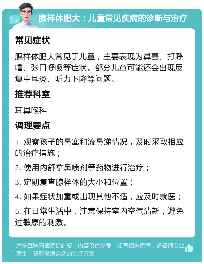 腺样体肥大：儿童常见疾病的诊断与治疗 常见症状 腺样体肥大常见于儿童，主要表现为鼻塞、打呼噜、张口呼吸等症状。部分儿童可能还会出现反复中耳炎、听力下降等问题。 推荐科室 耳鼻喉科 调理要点 1. 观察孩子的鼻塞和流鼻涕情况，及时采取相应的治疗措施； 2. 使用内舒拿鼻喷剂等药物进行治疗； 3. 定期复查腺样体的大小和位置； 4. 如果症状加重或出现其他不适，应及时就医； 5. 在日常生活中，注意保持室内空气清新，避免过敏原的刺激。