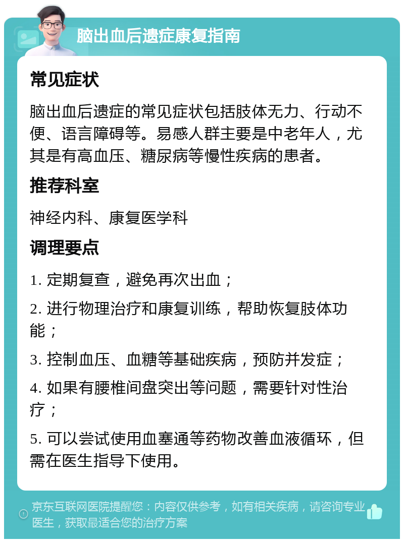 脑出血后遗症康复指南 常见症状 脑出血后遗症的常见症状包括肢体无力、行动不便、语言障碍等。易感人群主要是中老年人，尤其是有高血压、糖尿病等慢性疾病的患者。 推荐科室 神经内科、康复医学科 调理要点 1. 定期复查，避免再次出血； 2. 进行物理治疗和康复训练，帮助恢复肢体功能； 3. 控制血压、血糖等基础疾病，预防并发症； 4. 如果有腰椎间盘突出等问题，需要针对性治疗； 5. 可以尝试使用血塞通等药物改善血液循环，但需在医生指导下使用。