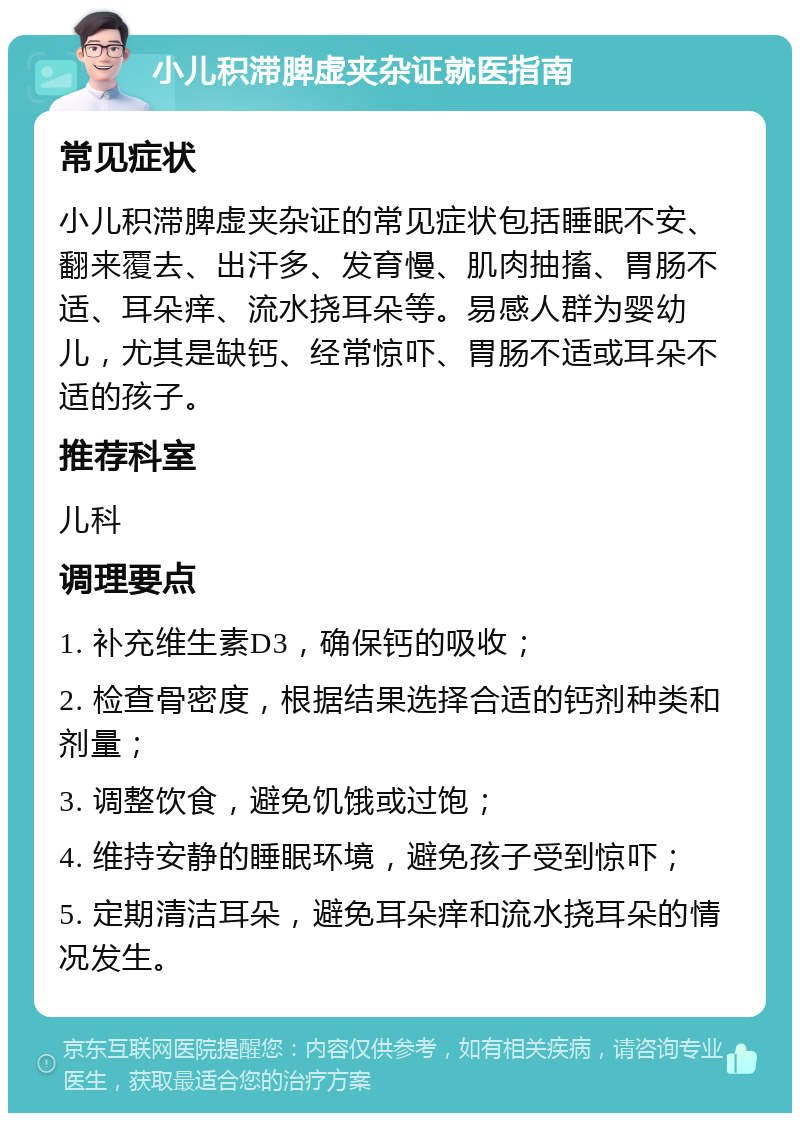 小儿积滞脾虚夹杂证就医指南 常见症状 小儿积滞脾虚夹杂证的常见症状包括睡眠不安、翻来覆去、出汗多、发育慢、肌肉抽搐、胃肠不适、耳朵痒、流水挠耳朵等。易感人群为婴幼儿，尤其是缺钙、经常惊吓、胃肠不适或耳朵不适的孩子。 推荐科室 儿科 调理要点 1. 补充维生素D3，确保钙的吸收； 2. 检查骨密度，根据结果选择合适的钙剂种类和剂量； 3. 调整饮食，避免饥饿或过饱； 4. 维持安静的睡眠环境，避免孩子受到惊吓； 5. 定期清洁耳朵，避免耳朵痒和流水挠耳朵的情况发生。