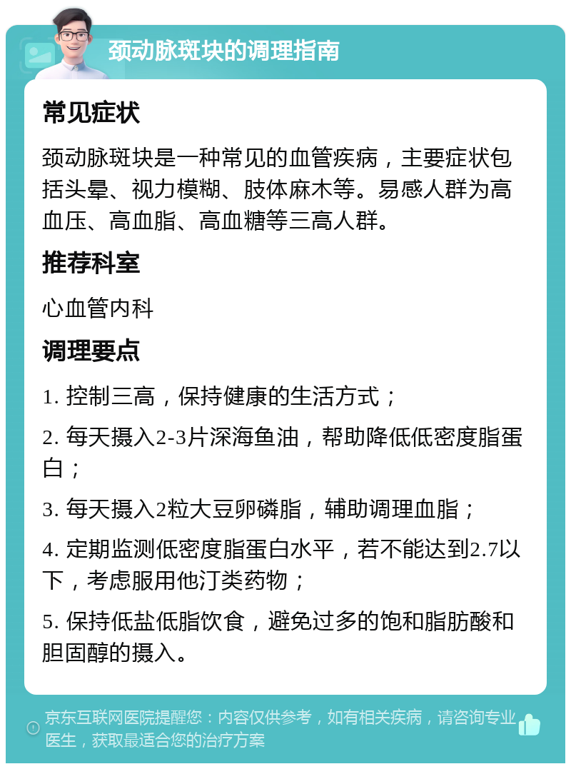 颈动脉斑块的调理指南 常见症状 颈动脉斑块是一种常见的血管疾病，主要症状包括头晕、视力模糊、肢体麻木等。易感人群为高血压、高血脂、高血糖等三高人群。 推荐科室 心血管内科 调理要点 1. 控制三高，保持健康的生活方式； 2. 每天摄入2-3片深海鱼油，帮助降低低密度脂蛋白； 3. 每天摄入2粒大豆卵磷脂，辅助调理血脂； 4. 定期监测低密度脂蛋白水平，若不能达到2.7以下，考虑服用他汀类药物； 5. 保持低盐低脂饮食，避免过多的饱和脂肪酸和胆固醇的摄入。