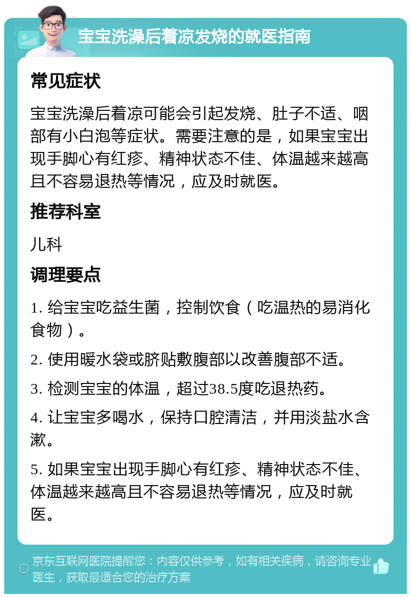 宝宝洗澡后着凉发烧的就医指南 常见症状 宝宝洗澡后着凉可能会引起发烧、肚子不适、咽部有小白泡等症状。需要注意的是，如果宝宝出现手脚心有红疹、精神状态不佳、体温越来越高且不容易退热等情况，应及时就医。 推荐科室 儿科 调理要点 1. 给宝宝吃益生菌，控制饮食（吃温热的易消化食物）。 2. 使用暖水袋或脐贴敷腹部以改善腹部不适。 3. 检测宝宝的体温，超过38.5度吃退热药。 4. 让宝宝多喝水，保持口腔清洁，并用淡盐水含漱。 5. 如果宝宝出现手脚心有红疹、精神状态不佳、体温越来越高且不容易退热等情况，应及时就医。