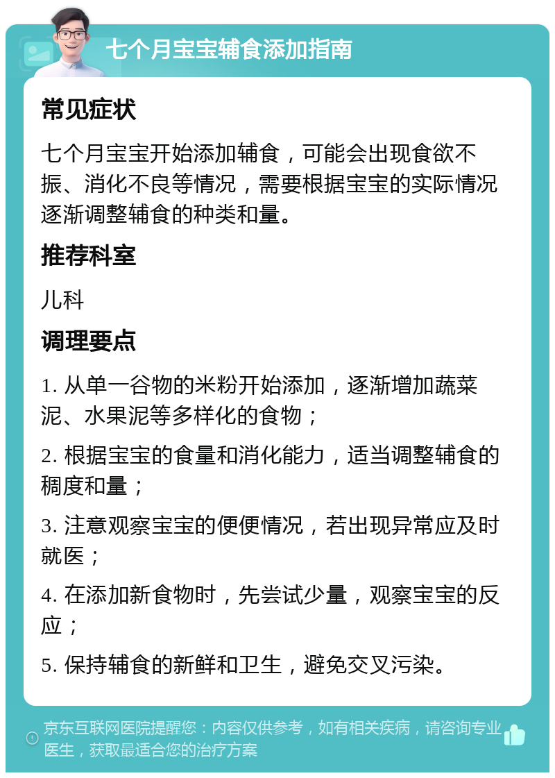 七个月宝宝辅食添加指南 常见症状 七个月宝宝开始添加辅食，可能会出现食欲不振、消化不良等情况，需要根据宝宝的实际情况逐渐调整辅食的种类和量。 推荐科室 儿科 调理要点 1. 从单一谷物的米粉开始添加，逐渐增加蔬菜泥、水果泥等多样化的食物； 2. 根据宝宝的食量和消化能力，适当调整辅食的稠度和量； 3. 注意观察宝宝的便便情况，若出现异常应及时就医； 4. 在添加新食物时，先尝试少量，观察宝宝的反应； 5. 保持辅食的新鲜和卫生，避免交叉污染。