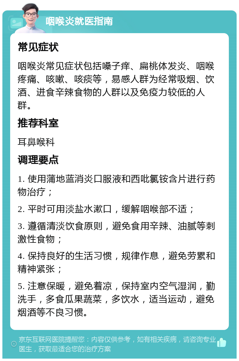 咽喉炎就医指南 常见症状 咽喉炎常见症状包括嗓子痒、扁桃体发炎、咽喉疼痛、咳嗽、咳痰等，易感人群为经常吸烟、饮酒、进食辛辣食物的人群以及免疫力较低的人群。 推荐科室 耳鼻喉科 调理要点 1. 使用蒲地蓝消炎口服液和西吡氯铵含片进行药物治疗； 2. 平时可用淡盐水漱口，缓解咽喉部不适； 3. 遵循清淡饮食原则，避免食用辛辣、油腻等刺激性食物； 4. 保持良好的生活习惯，规律作息，避免劳累和精神紧张； 5. 注意保暖，避免着凉，保持室内空气湿润，勤洗手，多食瓜果蔬菜，多饮水，适当运动，避免烟酒等不良习惯。