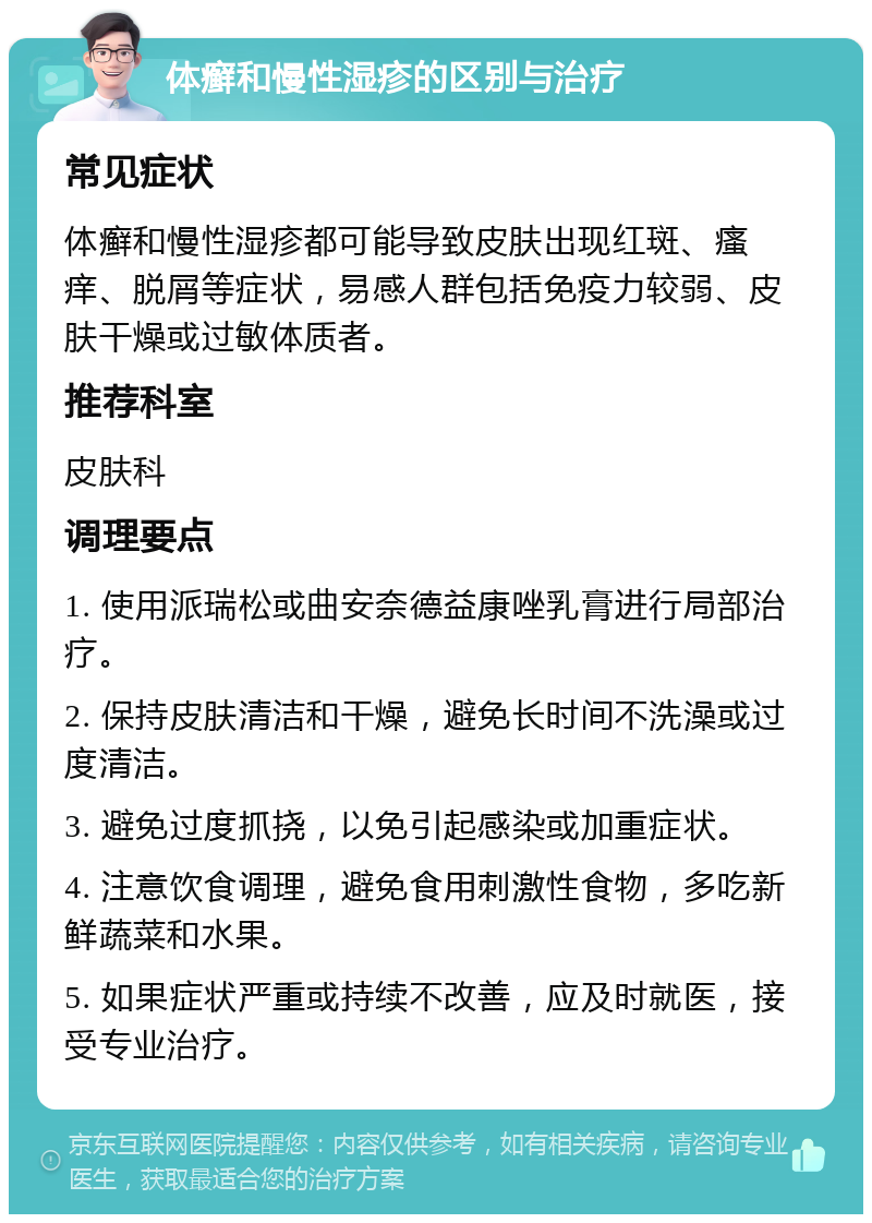 体癣和慢性湿疹的区别与治疗 常见症状 体癣和慢性湿疹都可能导致皮肤出现红斑、瘙痒、脱屑等症状，易感人群包括免疫力较弱、皮肤干燥或过敏体质者。 推荐科室 皮肤科 调理要点 1. 使用派瑞松或曲安奈德益康唑乳膏进行局部治疗。 2. 保持皮肤清洁和干燥，避免长时间不洗澡或过度清洁。 3. 避免过度抓挠，以免引起感染或加重症状。 4. 注意饮食调理，避免食用刺激性食物，多吃新鲜蔬菜和水果。 5. 如果症状严重或持续不改善，应及时就医，接受专业治疗。