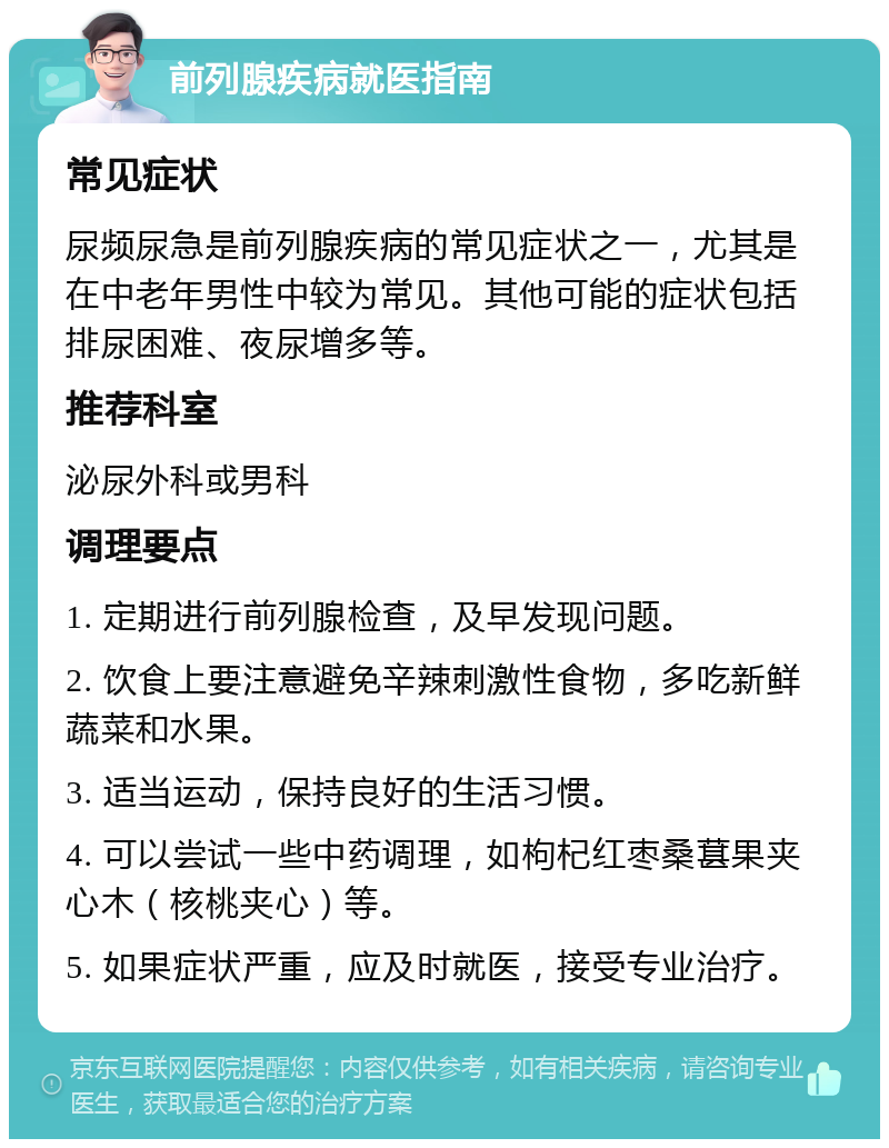 前列腺疾病就医指南 常见症状 尿频尿急是前列腺疾病的常见症状之一，尤其是在中老年男性中较为常见。其他可能的症状包括排尿困难、夜尿增多等。 推荐科室 泌尿外科或男科 调理要点 1. 定期进行前列腺检查，及早发现问题。 2. 饮食上要注意避免辛辣刺激性食物，多吃新鲜蔬菜和水果。 3. 适当运动，保持良好的生活习惯。 4. 可以尝试一些中药调理，如枸杞红枣桑葚果夹心木（核桃夹心）等。 5. 如果症状严重，应及时就医，接受专业治疗。